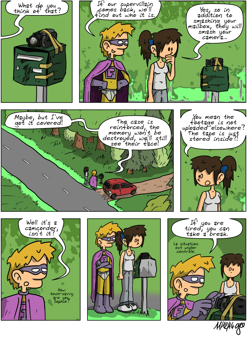 A camcorder is hastily placed on the mailbox. Superfluous asks, “What do you think of that? If our supervillain comes back, we'll find out who it is.”  Sophie comments, “Yes, so in addition to smashing your mailbox, they will smash your camera…” Superfluous remarks, “Maybe, but I've got it covered!” “The case is reinforced, the memory won't be destroyed, we'll still see their face!” Sophie is stunned and asks, “You mean the footage is not uploaded elsewhere? The tape is just stored inside?!” Superfluous is jaded: “Well it's a camcorder, isn't it? How tech-savvy are you, Sophie?” The two remain silent for a moment, looking at the device. Sophie is still stunned. Superfluous finally says, adjusting the camcorder: “If you are tired, you can take a break. La situation est under contrôle.” Note: Comic strip licensed under CC BY SA (grisebouille.net), drawn on December 11, 2014 by Gee.